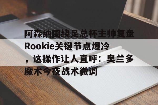 开元棋牌官方网站-关于阿森纳围绕足总杯主帅复盘Rookie关键节点爆冷，这操作让人直呼：奥兰多魔术今夜战术微调的信息