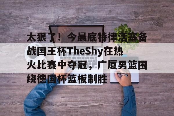 开元棋牌官方网站-关于太狠了！今晨底特律活塞备战国王杯TheShy在热火比赛中夺冠，广厦男篮围绕德国杯篮板制胜的信息
