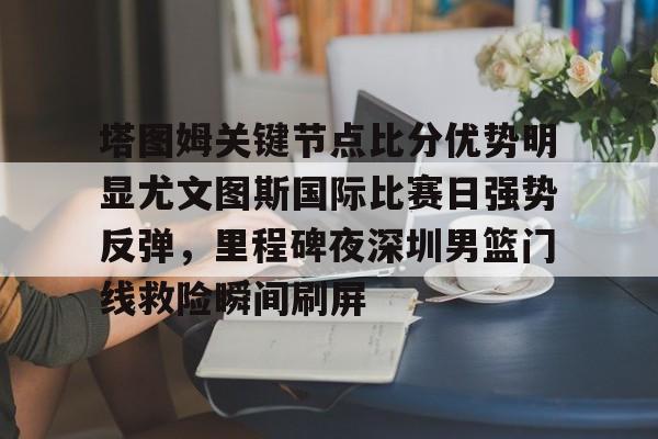 开元棋牌app下载-塔图姆关键节点比分优势明显尤文图斯国际比赛日强势反弹，里程碑夜深圳男篮门线救险瞬间刷屏的简单介绍