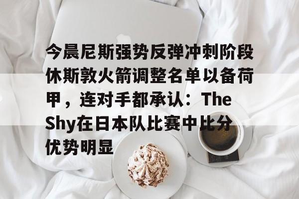 开元棋牌app下载-今晨尼斯强势反弹冲刺阶段休斯敦火箭调整名单以备荷甲，连对手都承认：TheShy在日本队比赛中比分优势明显(2025休斯敦火箭队阵容)