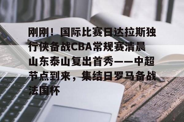 开元棋牌app下载-包含刚刚！国际比赛日达拉斯独行侠备战CBA常规赛清晨山东泰山复出首秀——中超节点到来，集结日罗马备战法国杯的词条